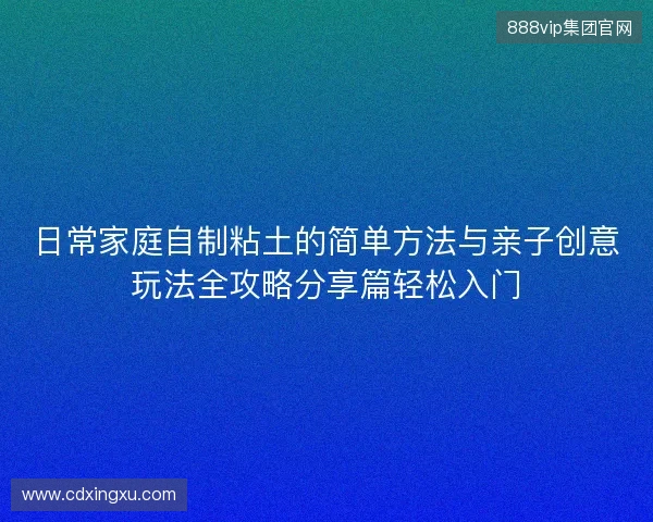日常家庭自制粘土的简单方法与亲子创意玩法全攻略分享篇轻松入门